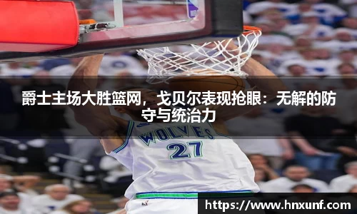 爵士主场大胜篮网，戈贝尔表现抢眼：无解的防守与统治力