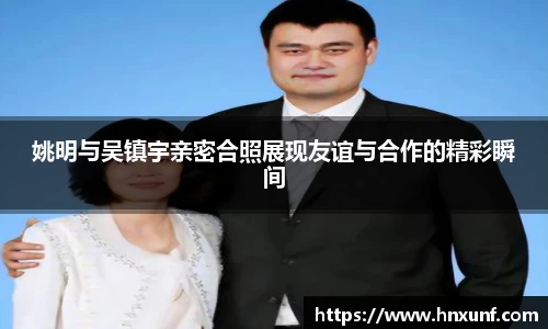 姚明与吴镇宇亲密合照展现友谊与合作的精彩瞬间
